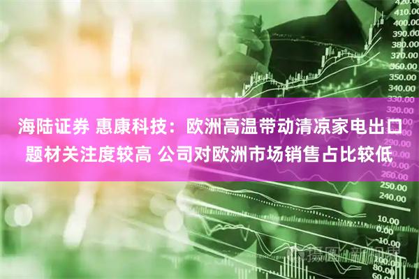 海陆证券 惠康科技：欧洲高温带动清凉家电出口题材关注度较高 公司对欧洲市场销售占比较低