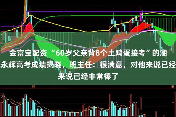 金富宝配资 “60岁父亲背8个土鸡蛋接考”的湖南考生贺永辉高考成绩揭晓，班主任：很满意，对他来说已经非常棒了