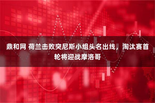 鼎和网 荷兰击败突尼斯小组头名出线，淘汰赛首轮将迎战摩洛哥