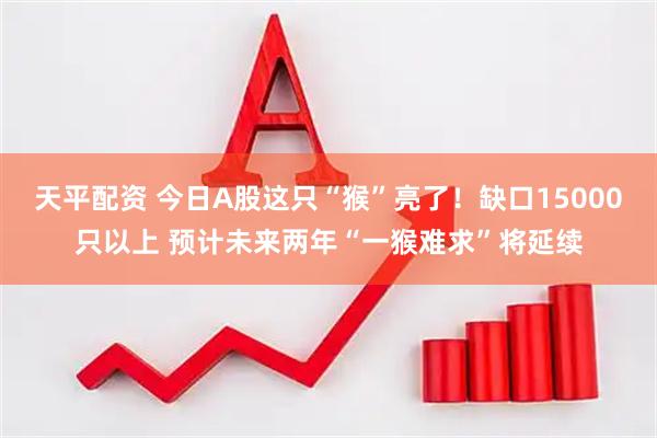 天平配资 今日A股这只“猴”亮了！缺口15000只以上 预计未来两年“一猴难求”将延续