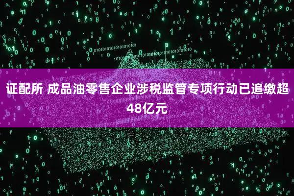 证配所 成品油零售企业涉税监管专项行动已追缴超48亿元